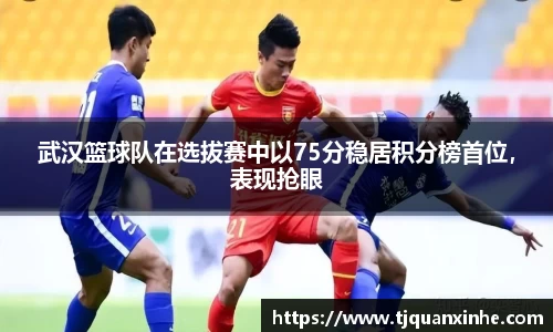 武汉篮球队在选拔赛中以75分稳居积分榜首位，表现抢眼